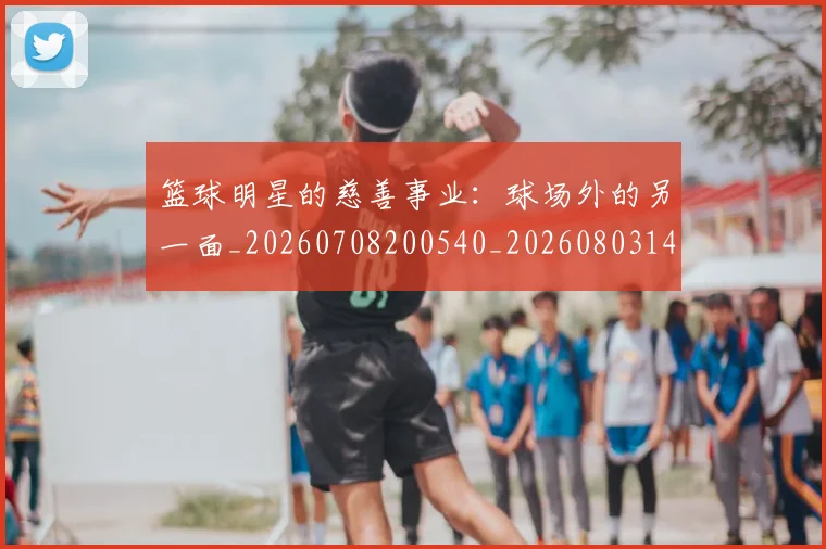 篮球明星的慈善事业：球场外的另一面_20260708200540_20260803141149