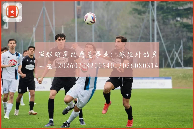 篮球明星的慈善事业：球场外的另一面_20260708200540_20260803141149